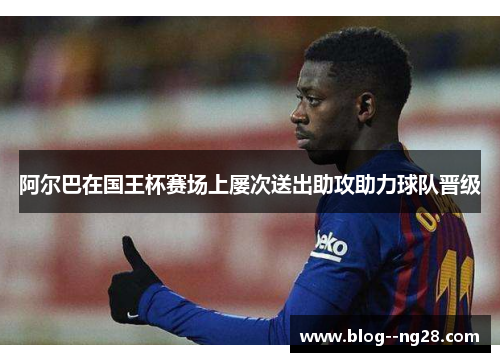 阿尔巴在国王杯赛场上屡次送出助攻助力球队晋级
