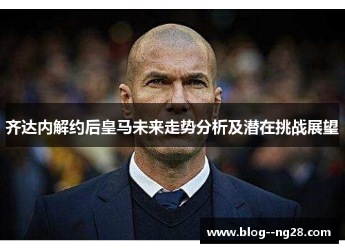 齐达内解约后皇马未来走势分析及潜在挑战展望