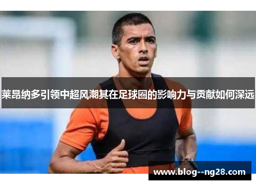 莱昂纳多引领中超风潮其在足球圈的影响力与贡献如何深远