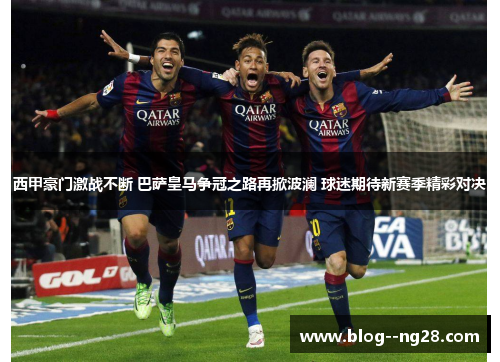 西甲豪门激战不断 巴萨皇马争冠之路再掀波澜 球迷期待新赛季精彩对决