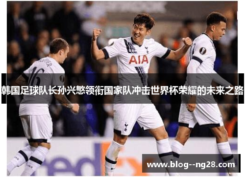 韩国足球队长孙兴慜领衔国家队冲击世界杯荣耀的未来之路