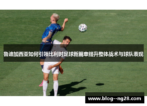 鲁迪加西亚如何引领比利时足球新篇章提升整体战术与球队表现